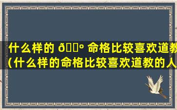 什么样的 🐺 命格比较喜欢道教（什么样的命格比较喜欢道教的人）